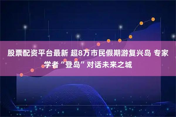 股票配资平台最新 超8万市民假期游复兴岛 专家学者“登岛”对话未来之城