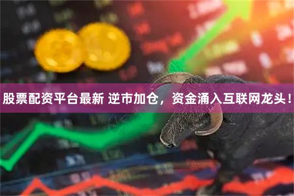 股票配资平台最新 逆市加仓，资金涌入互联网龙头！