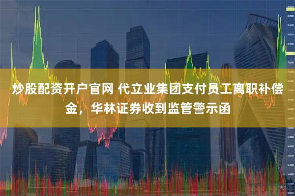 炒股配资开户官网 代立业集团支付员工离职补偿金，华林证券收到监管警示函