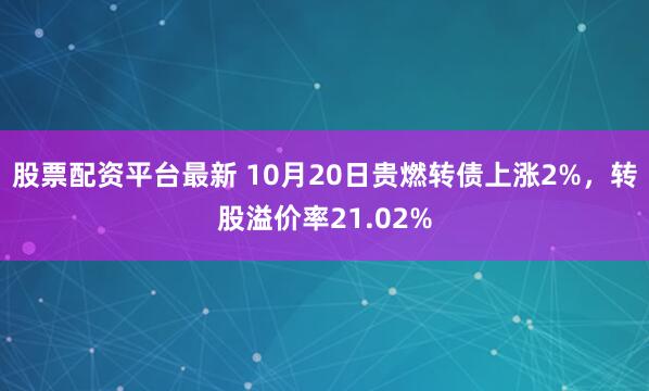 股票配资平台最新 10月20日贵燃转债上涨2%，转股溢价率21.02%