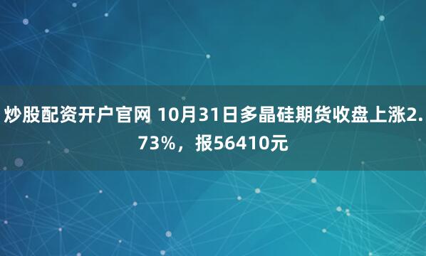 炒股配资开户官网 10月31日多晶硅期货收盘上涨2.73%，报56410元