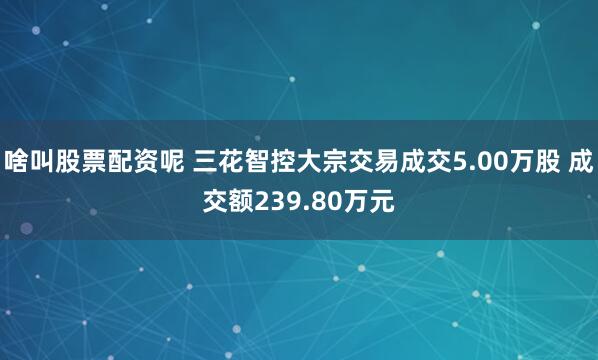 啥叫股票配资呢 三花智控大宗交易成交5.00万股 成交额239.80万元