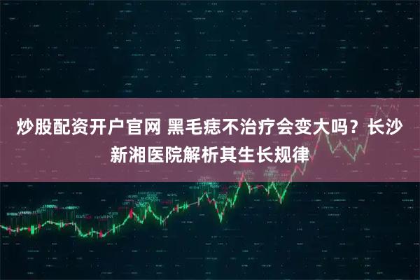 炒股配资开户官网 黑毛痣不治疗会变大吗？长沙新湘医院解析其生长规律