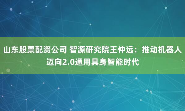 山东股票配资公司 智源研究院王仲远：推动机器人迈向2.0通用具身智能时代