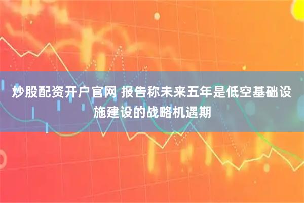 炒股配资开户官网 报告称未来五年是低空基础设施建设的战略机遇期