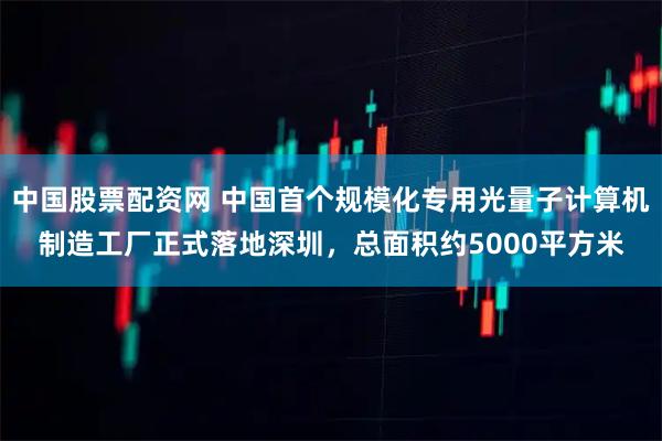 中国股票配资网 中国首个规模化专用光量子计算机制造工厂正式落地深圳，总面积约5000平方米