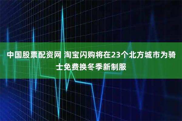 中国股票配资网 淘宝闪购将在23个北方城市为骑士免费换冬季新制服