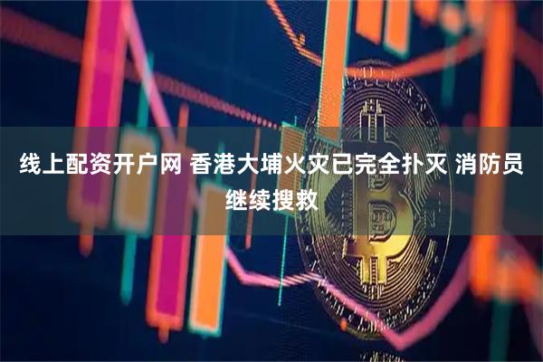 线上配资开户网 香港大埔火灾已完全扑灭 消防员继续搜救