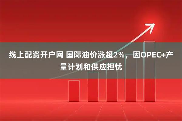 线上配资开户网 国际油价涨超2%，因OPEC+产量计划和供应担忧
