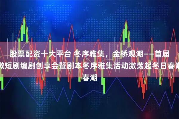 股票配资十大平台 冬序雅集，金桥观潮——首届微短剧编剧创享会暨剧本冬序雅集活动激荡起冬日春潮