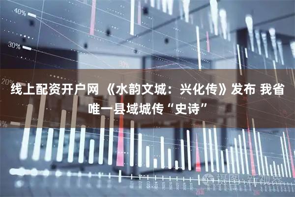 线上配资开户网 《水韵文城：兴化传》发布 我省唯一县域城传“史诗”