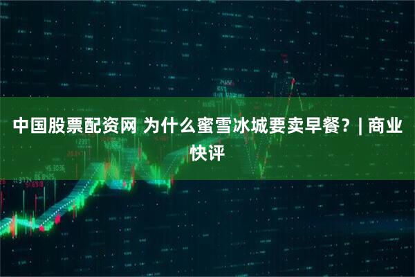 中国股票配资网 为什么蜜雪冰城要卖早餐？| 商业快评