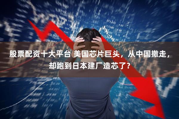 股票配资十大平台 美国芯片巨头，从中国撤走，却跑到日本建厂造芯了？