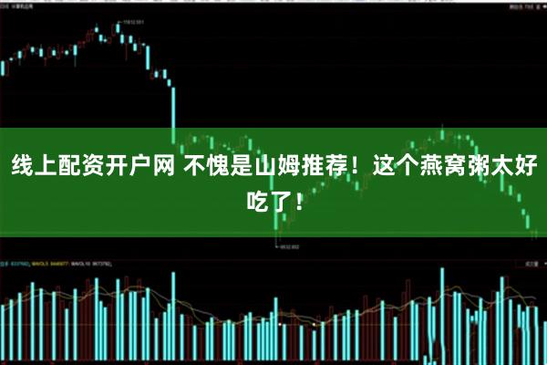 线上配资开户网 不愧是山姆推荐！这个燕窝粥太好吃了！