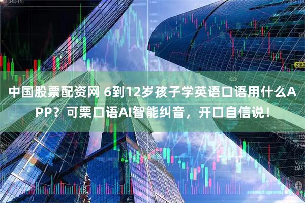 中国股票配资网 6到12岁孩子学英语口语用什么APP？可栗口语AI智能纠音，开口自信说！