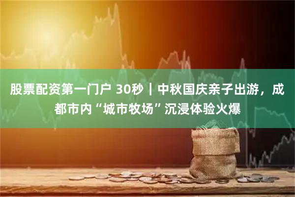 股票配资第一门户 30秒｜中秋国庆亲子出游，成都市内“城市牧场”沉浸体验火爆
