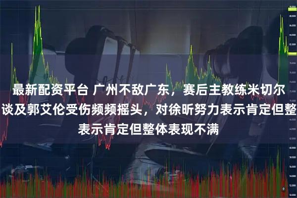 最新配资平台 广州不敌广东，赛后主教练米切尔罕见暴怒，谈及郭艾伦受伤频频摇头，对徐昕努力表示肯定但整体表现不满