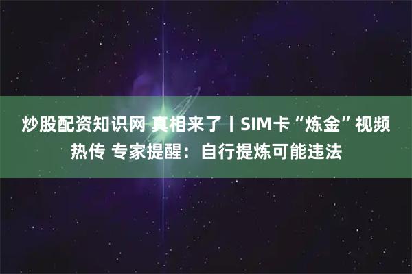 炒股配资知识网 真相来了丨SIM卡“炼金”视频热传 专家提醒：自行提炼可能违法
