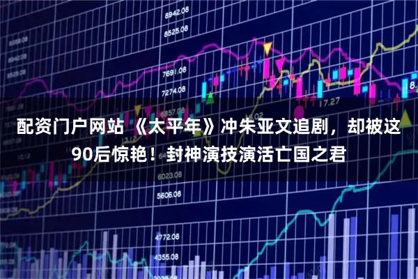 配资门户网站 《太平年》冲朱亚文追剧，却被这90后惊艳！封神演技演活亡国之君