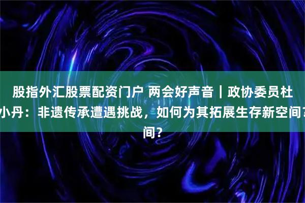 股指外汇股票配资门户 两会好声音｜政协委员杜小丹：非遗传承遭遇挑战，如何为其拓展生存新空间？