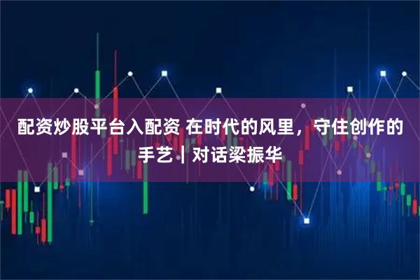 配资炒股平台入配资 在时代的风里，守住创作的手艺｜对话梁振华