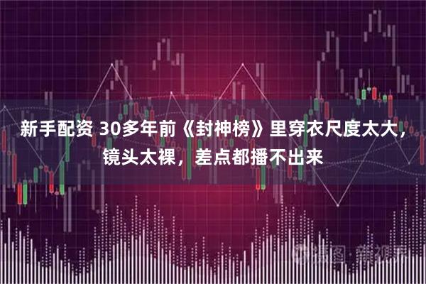 新手配资 30多年前《封神榜》里穿衣尺度太大，镜头太裸，差点都播不出来