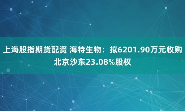上海股指期货配资 海特生物：拟6201.90万元收购北京沙东23.08%股权