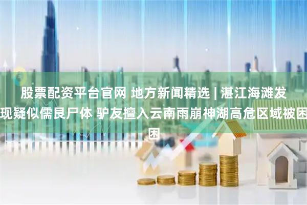 股票配资平台官网 地方新闻精选 | 湛江海滩发现疑似儒艮尸体 驴友擅入云南雨崩神湖高危区域被困