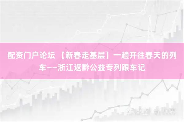 配资门户论坛 【新春走基层】一趟开往春天的列车——浙江返黔公益专列跟车记