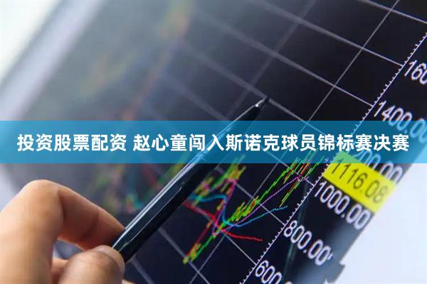 投资股票配资 赵心童闯入斯诺克球员锦标赛决赛