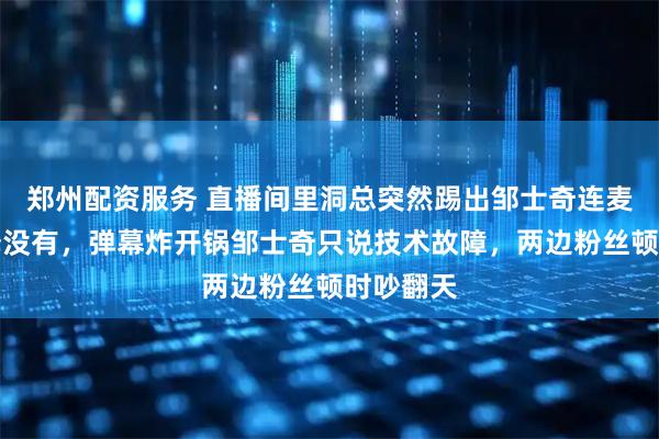 郑州配资服务 直播间里洞总突然踢出邹士奇连麦一句解释没有，弹幕炸开锅邹士奇只说技术故障，两边粉丝顿时吵翻天