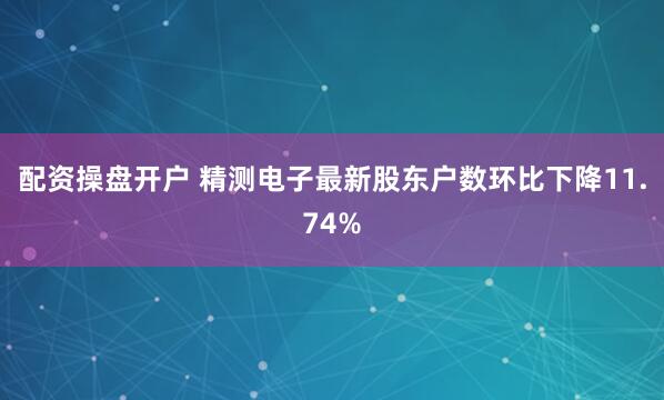 配资操盘开户 精测电子最新股东户数环比下降11.74%