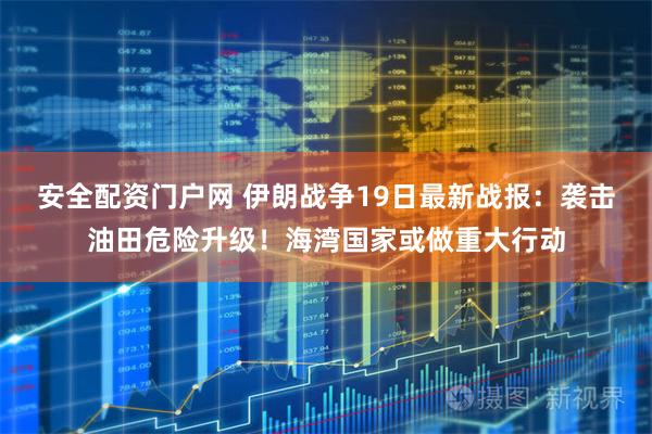 安全配资门户网 伊朗战争19日最新战报：袭击油田危险升级！海湾国家或做重大行动