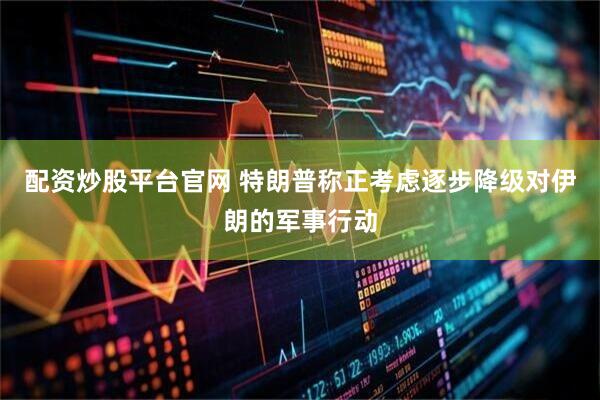 配资炒股平台官网 特朗普称正考虑逐步降级对伊朗的军事行动