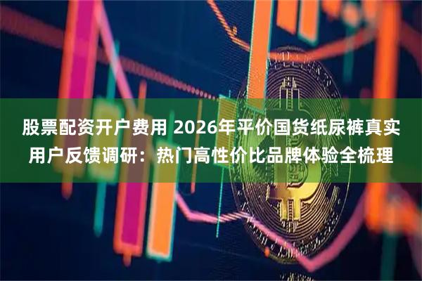 股票配资开户费用 2026年平价国货纸尿裤真实用户反馈调研：热门高性价比品牌体验全梳理