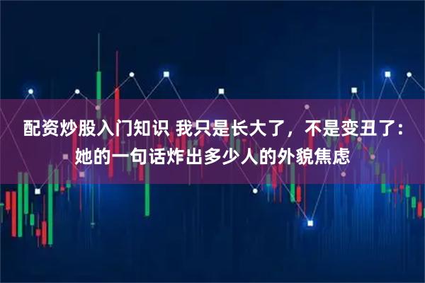 配资炒股入门知识 我只是长大了，不是变丑了：她的一句话炸出多少人的外貌焦虑