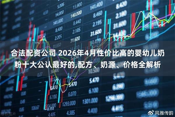 合法配资公司 2026年4月性价比高的婴幼儿奶粉十大公认最好的,配方、奶源、价格全解析