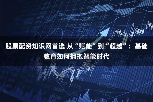 股票配资知识网首选 从“赋能”到“超越”：基础教育如何拥抱智能时代