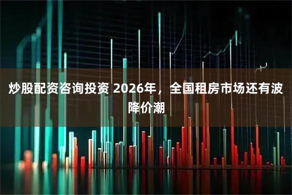 炒股配资咨询投资 2026年，全国租房市场还有波降价潮