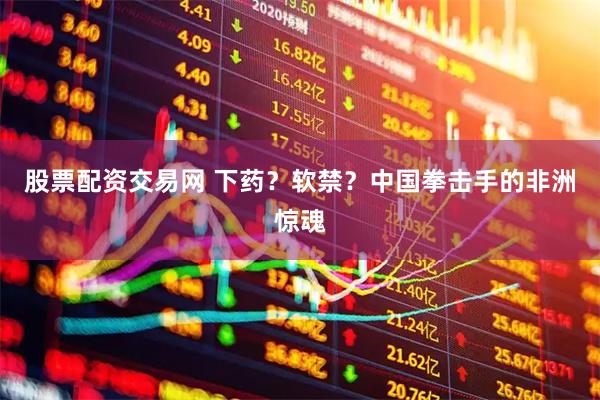 股票配资交易网 下药？软禁？中国拳击手的非洲惊魂