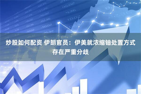 炒股如何配资 伊朗官员：伊美就浓缩铀处置方式存在严重分歧