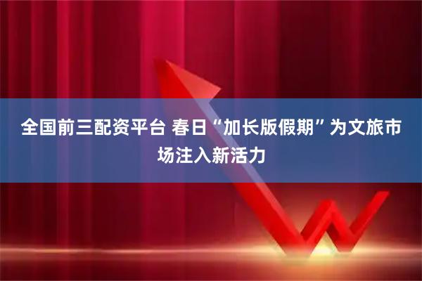 全国前三配资平台 春日“加长版假期”为文旅市场注入新活力