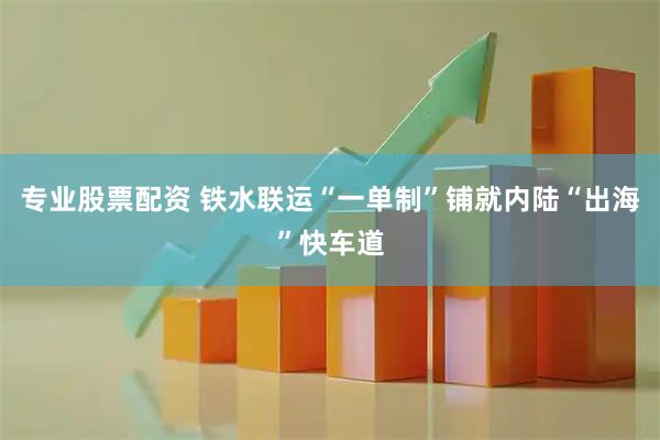 专业股票配资 铁水联运“一单制”铺就内陆“出海”快车道