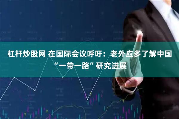杠杆炒股网 在国际会议呼吁：老外应多了解中国“一带一路”研究进展
